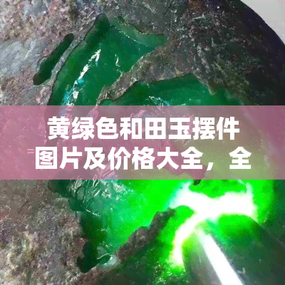 黄绿色和田玉摆件图片及价格大全，全面了解黄绿色和田玉摆件：图片与价格大公开！