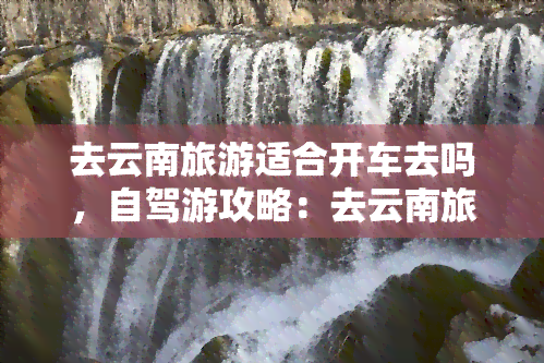 去云南旅游适合开车去吗，自驾游攻略：去云南旅游适合开车吗？