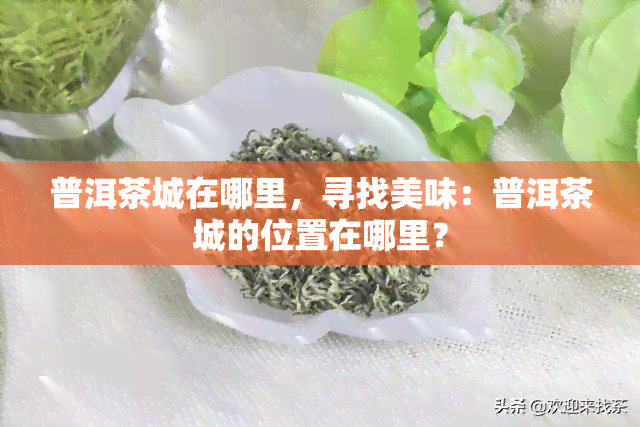 普洱茶城在哪里，寻找美味：普洱茶城的位置在哪里？