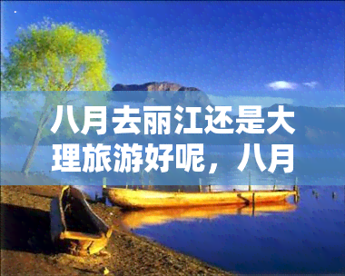 八月去丽江还是大理旅游好呢，八月旅行攻略：丽江VS大理，哪个更适合你的旅程？