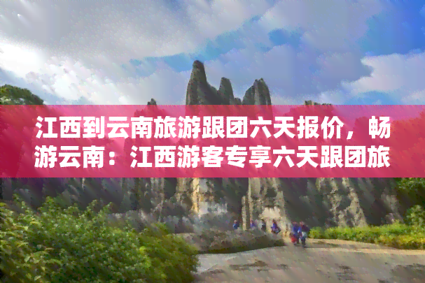 江西到云南旅游跟团六天报价，畅游云南：江西游客专享六天跟团旅游报价