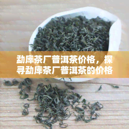 勐库茶厂普洱茶价格，探寻勐库茶厂普洱茶的价格：一份全面的市场分析报告