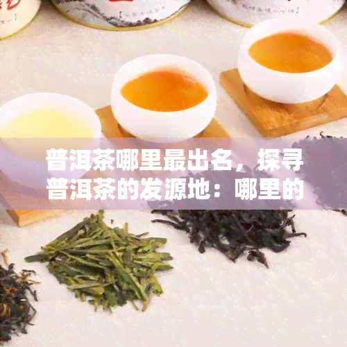 普洱茶哪里最出名，探寻普洱茶的发源地：哪里的普洱茶最为著名？