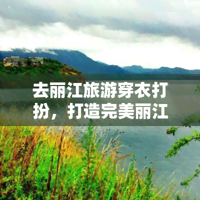 去丽江旅游穿衣打扮，打造完美丽江之旅：旅游穿衣打扮攻略