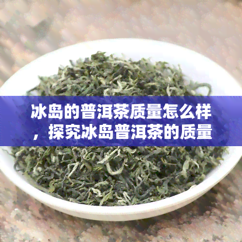 冰岛的普洱茶质量怎么样，探究冰岛普洱茶的质量：值得期待吗？