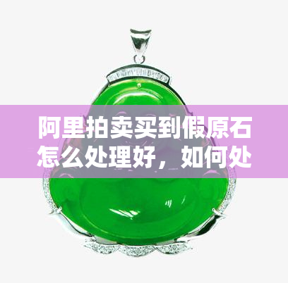 阿里拍卖买到假原石怎么处理好，如何处理在阿里拍卖上购买到的假原石问题？