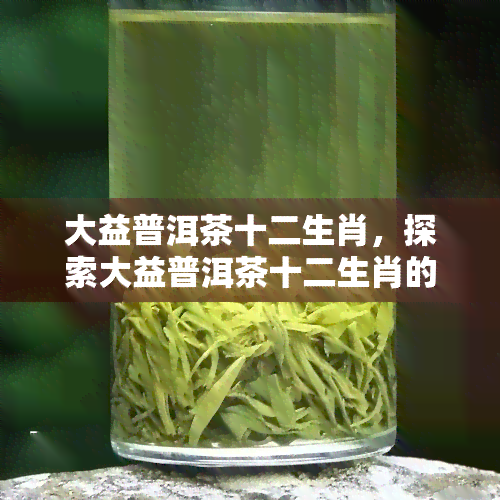 大益普洱茶十二生肖，探索大益普洱茶十二生肖的魅力：一场味觉与文化的宴