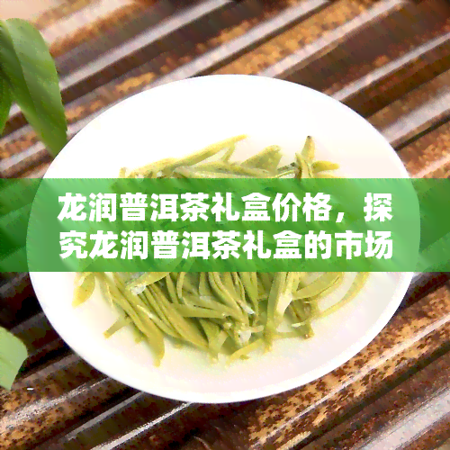 龙润普洱茶礼盒价格，探究龙润普洱茶礼盒的市场价格，你想知道的一切都在这里！