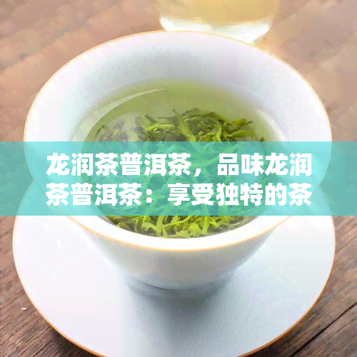 龙润茶普洱茶，品味龙润茶普洱茶：享受独特的茶香和口感