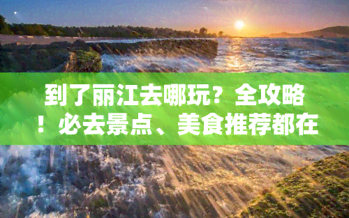 到了丽江去哪玩？全攻略！必去景点、美食推荐都在这里！