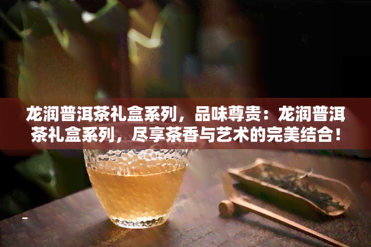 龙润普洱茶礼盒系列，品味尊贵：龙润普洱茶礼盒系列，尽享茶香与艺术的完美结合！