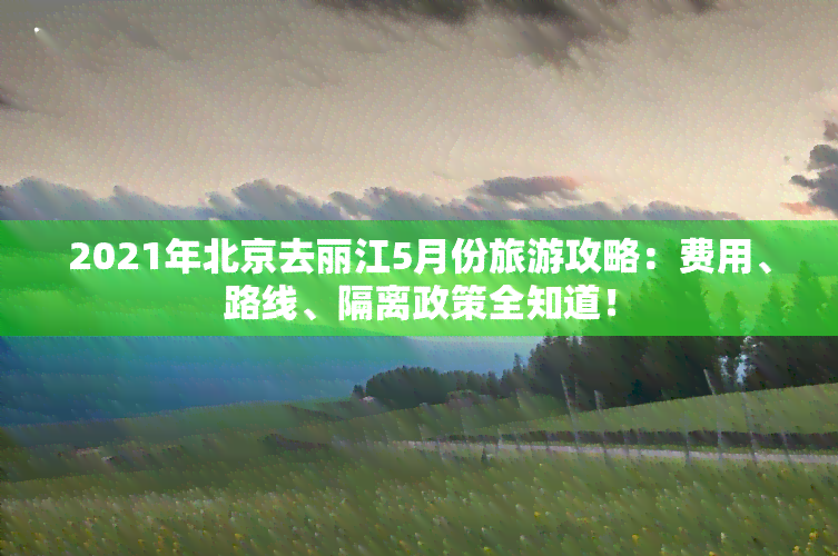 2021年北京去丽江5月份旅游攻略：费用、路线、隔离政策全知道！