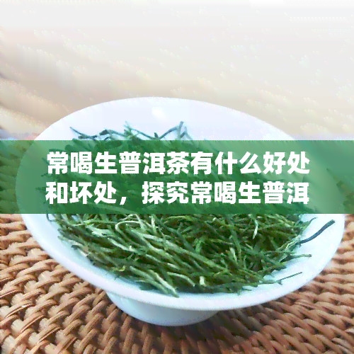 常喝生普洱茶有什么好处和坏处，探究常喝生普洱茶的利弊：你该知道的好处与坏处