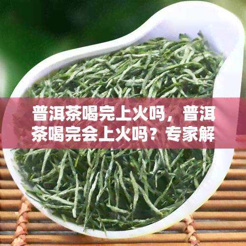 普洱茶喝完上火吗，普洱茶喝完会上火吗？专家解析原因及解决方法