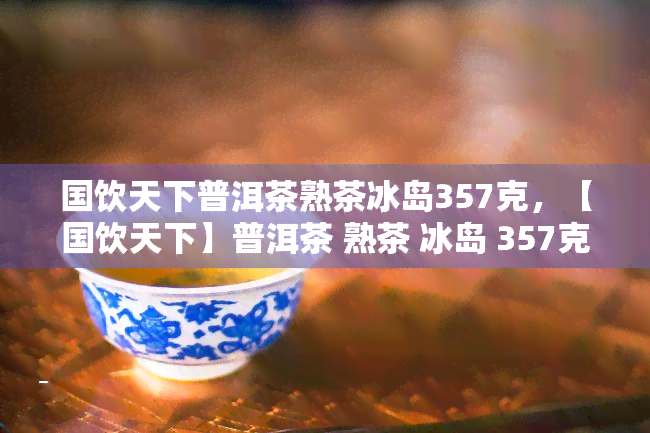 国饮天下普洱茶熟茶冰岛357克，【国饮天下】普洱茶 熟茶 冰岛 357克 原产地正宗熟茶冰岛老茶头手工压制 礼盒装送礼佳品