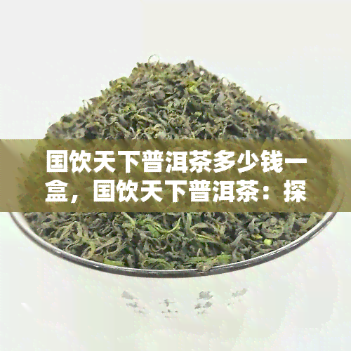 国饮天下普洱茶多少钱一盒，国饮天下普洱茶：探寻其市场价格与品质