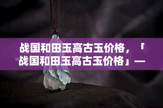 战国和田玉高古玉价格，「战国和田玉高古玉价格」——探索古代艺术品的市场价值