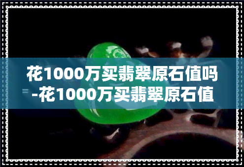 花1000万买翡翠原石值吗-花1000万买翡翠原石值吗