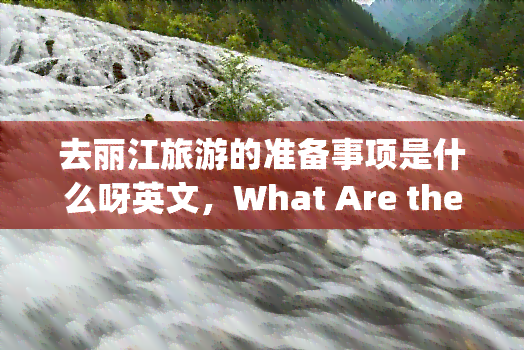 去丽江旅游的准备事项是什么呀英文，What Are the Preparations for Traveling to Lijiang, China?