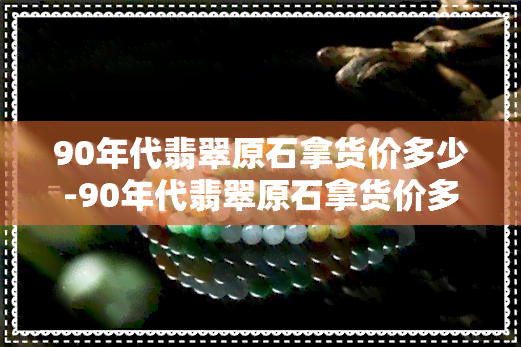 90年代翡翠原石拿货价多少-90年代翡翠原石拿货价多少钱