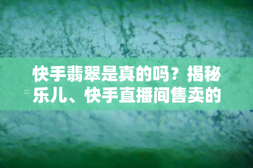 快手翡翠是真的吗？揭秘乐儿、快手直播间售卖的翡翠真伪