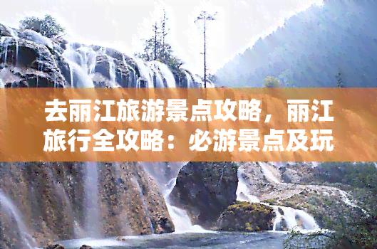 去丽江旅游景点攻略，丽江旅行全攻略：必游景点及玩法推荐