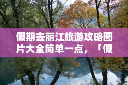 假期去丽江旅游攻略图片大全简单一点，「假期丽江旅游攻略」：简单明了的图片大全！