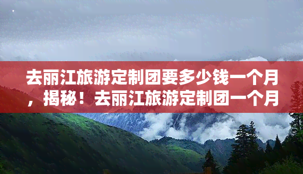 去丽江旅游定制团要多少钱一个月，揭秘！去丽江旅游定制团一个月要花多少钱？