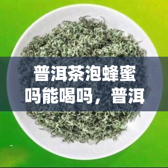 普洱茶泡蜂蜜吗能喝吗，普洱茶加蜂蜜，口感独特又健！这样做你也能轻松get~