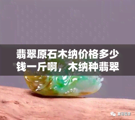 翡翠原石木纳价格多少钱一斤啊，木纳种翡翠原石价格：每斤多少钱？