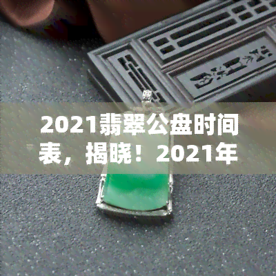 2021翡翠公盘时间表，揭晓！2021年翡翠公盘时间表出炉，不容错过的重要日期