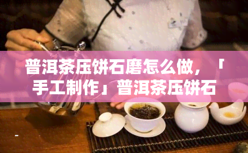 普洱茶压饼石磨怎么做，「手工制作」普洱茶压饼石磨的步骤与技巧