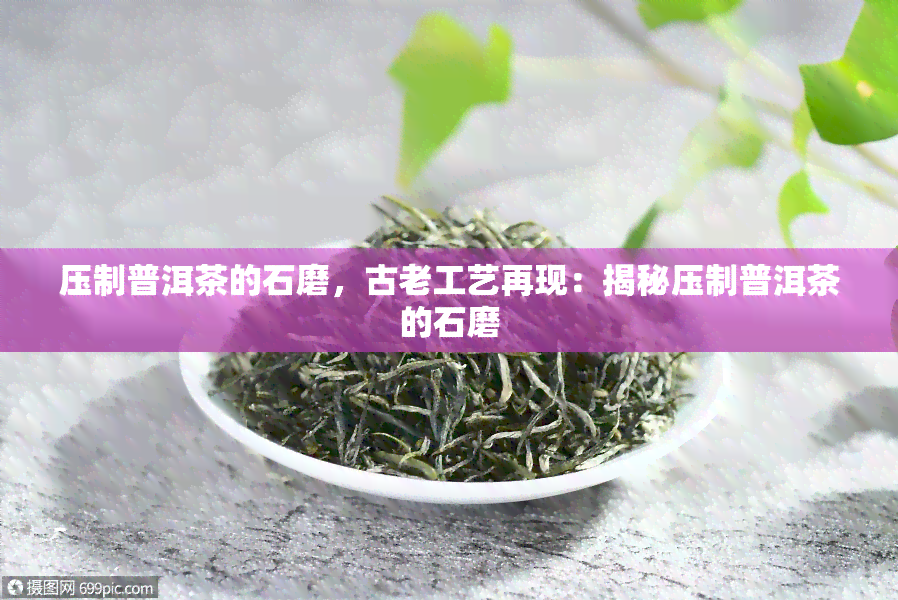 压制普洱茶的石磨，古老工艺再现：揭秘压制普洱茶的石磨