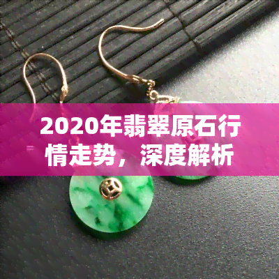 2020年翡翠原石行情走势，深度解析：2020年翡翠原石市场行情走势