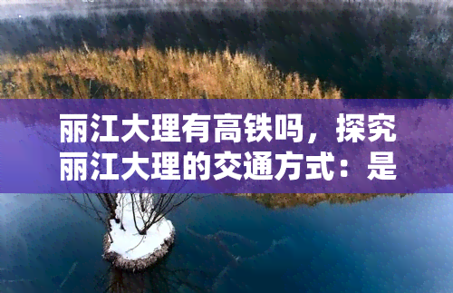 丽江大理有高铁吗，探究丽江大理的交通方式：是否有高铁直达？