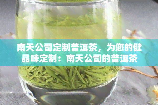 南天公司定制普洱茶，为您的健品味定制：南天公司的普洱茶