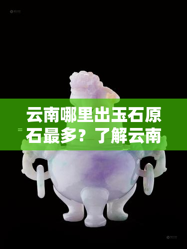 云南哪里出玉石原石最多？了解云南玉石原石的更佳去处！