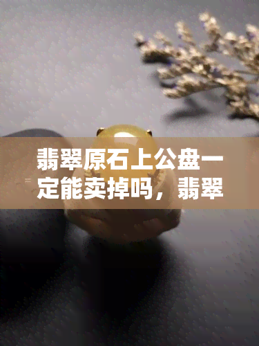 翡翠原石上公盘一定能卖掉吗，翡翠原石上公盘：一定能卖掉吗？