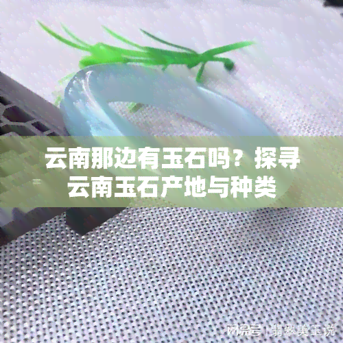 云南那边有玉石吗？探寻云南玉石产地与种类