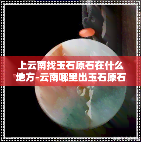 上云南找玉石原石在什么地方-云南哪里出玉石原石