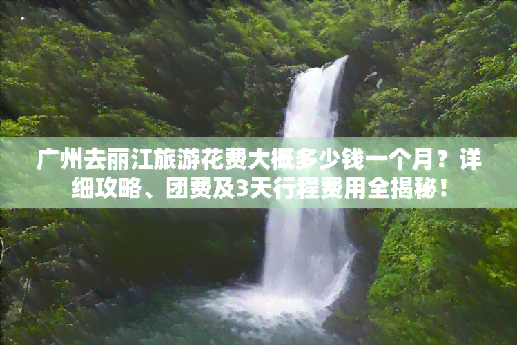 广州去丽江旅游花费大概多少钱一个月？详细攻略、团费及3天行程费用全揭秘！