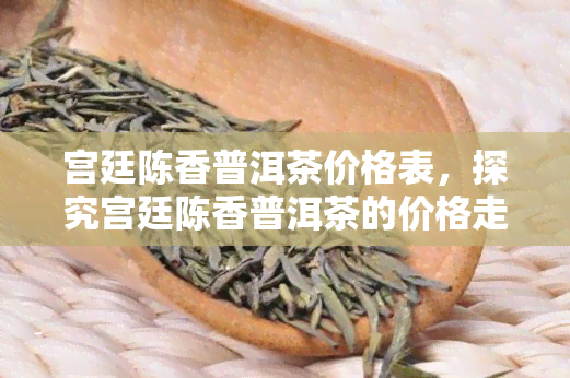 宫廷陈香普洱茶价格表，探究宫廷陈香普洱茶的价格走势：一份全面的价格表解析