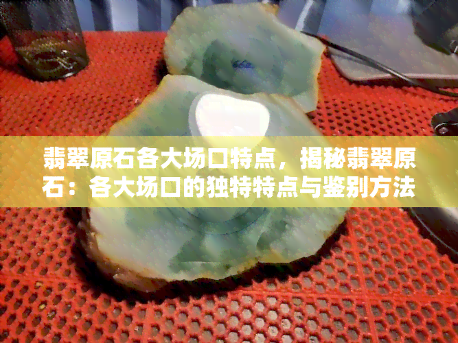 翡翠原石各大场口特点，揭秘翡翠原石：各大场口的独特特点与鉴别方法