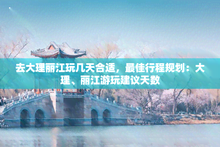 去大理丽江玩几天合适，更佳行程规划：大理、丽江游玩建议天数