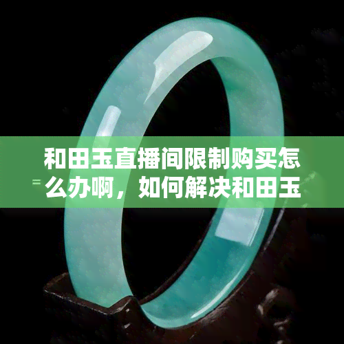 和田玉直播间限制购买怎么办啊，如何解决和田玉直播间购买受限问题？