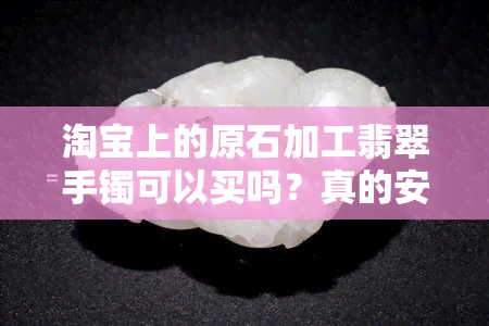 淘宝上的原石加工翡翠手镯可以买吗？真的安全可靠吗？