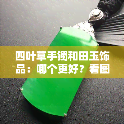 四叶草手镯和田玉饰品：哪个更好？看图对比分析！