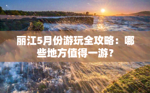 丽江5月份游玩全攻略：哪些地方值得一游？