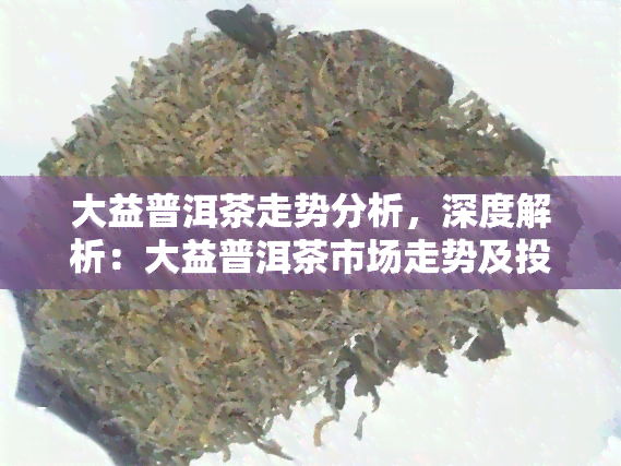 大益普洱茶走势分析，深度解析：大益普洱茶市场走势及投资策略