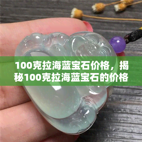 100克拉海蓝宝石价格，揭秘100克拉海蓝宝石的价格，为何如此昂贵？